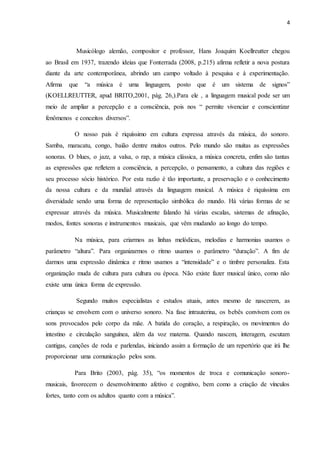 4
Musicólogo alemão, compositor e professor, Hans Joaquim Koellreutter chegou
ao Brasil em 1937, trazendo ideias que Fonterrada (2008, p.215) afirma refletir a nova postura
diante da arte contemporânea, abrindo um campo voltado à pesquisa e à experimentação.
Afirma que “a música é uma linguagem, posto que é um sistema de signos”
(KOELLREUTTER, apud BRITO,2001, pág. 26,).Para ele , a linguagem musical pode ser um
meio de ampliar a percepção e a consciência, pois nos “ permite vivenciar e conscientizar
fenômenos e conceitos diversos”.
O nosso país é riquíssimo em cultura expressa através da música, do sonoro.
Samba, maracatu, congo, baião dentre muitos outros. Pelo mundo são muitas as expressões
sonoras. O blues, o jazz, a valsa, o rap, a música clássica, a música concreta, enfim são tantas
as expressões que refletem a consciência, a percepção, o pensamento, a cultura das regiões e
seu processo sócio histórico. Por esta razão é tão importante, a preservação e o conhecimento
da nossa cultura e da mundial através da linguagem musical. A música é riquíssima em
diversidade sendo uma forma de representação simbólica do mundo. Há várias formas de se
expressar através da música. Musicalmente falando há várias escalas, sistemas de afinação,
modos, fontes sonoras e instrumentos musicais, que vêm mudando ao longo do tempo.
Na música, para criarmos as linhas melódicas, melodias e harmonias usamos o
parâmetro “altura”. Para organizarmos o ritmo usamos o parâmetro “duração”. A fim de
darmos uma expressão dinâmica e ritmo usamos a “intensidade” e o timbre personaliza. Esta
organização muda de cultura para cultura ou época. Não existe fazer musical único, como não
existe uma única forma de expressão.
Segundo muitos especialistas e estudos atuais, antes mesmo de nascerem, as
crianças se envolvem com o universo sonoro. Na fase intrauterina, os bebês convivem com os
sons provocados pelo corpo da mãe. A batida do coração, a respiração, os movimentos do
intestino e circulação sanguínea, além da voz materna. Quando nascem, interagem, escutam
cantigas, canções de roda e parlendas, iniciando assim a formação de um repertório que irá lhe
proporcionar uma comunicação pelos sons.
Para Brito (2003, pág. 35), “os momentos de troca e comunicação sonoro-
musicais, favorecem o desenvolvimento afetivo e cognitivo, bem como a criação de vínculos
fortes, tanto com os adultos quanto com a música”.
 