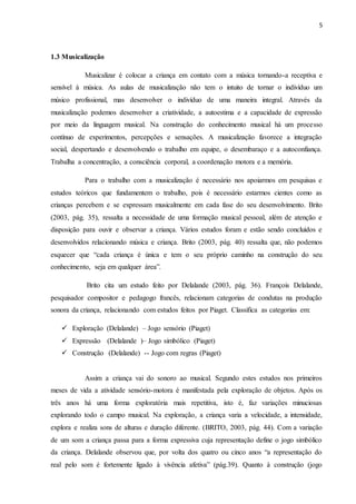 5
1.3 Musicalização
Musicalizar é colocar a criança em contato com a música tornando-a receptiva e
sensível à música. As aulas de musicalização não tem o intuito de tornar o indivíduo um
músico profissional, mas desenvolver o indivíduo de uma maneira integral. Através da
musicalização podemos desenvolver a criatividade, a autoestima e a capacidade de expressão
por meio da linguagem musical. Na construção do conhecimento musical há um processo
contínuo de experimentos, percepções e sensações. A musicalização favorece a integração
social, despertando e desenvolvendo o trabalho em equipe, o desembaraço e a autoconfiança.
Trabalha a concentração, a consciência corporal, a coordenação motora e a memória.
Para o trabalho com a musicalização é necessário nos apoiarmos em pesquisas e
estudos teóricos que fundamentem o trabalho, pois é necessário estarmos cientes como as
crianças percebem e se expressam musicalmente em cada fase do seu desenvolvimento. Brito
(2003, pág. 35), ressalta a necessidade de uma formação musical pessoal, além de atenção e
disposição para ouvir e observar a criança. Vários estudos foram e estão sendo concluídos e
desenvolvidos relacionando música e criança. Brito (2003, pág. 40) ressalta que, não podemos
esquecer que “cada criança é única e tem o seu próprio caminho na construção do seu
conhecimento, seja em qualquer área”.
Brito cita um estudo feito por Delalande (2003, pág. 36). François Delalande,
pesquisador compositor e pedagogo francês, relacionam categorias de condutas na produção
sonora da criança, relacionando com estudos feitos por Piaget. Classifica as categorias em:
 Exploração (Delalande) – Jogo sensório (Piaget)
 Expressão (Delalande )– Jogo simbólico (Piaget)
 Construção (Delalande) -- Jogo com regras (Piaget)
Assim a criança vai do sonoro ao musical. Segundo estes estudos nos primeiros
meses de vida a atividade sensório-motora é manifestada pela exploração de objetos. Após os
três anos há uma forma exploratória mais repetitiva, isto é, faz variações minuciosas
explorando todo o campo musical. Na exploração, a criança varia a velocidade, a intensidade,
explora e realiza sons de alturas e duração diferente. (BRITO, 2003, pág. 44). Com a variação
de um som a criança passa para a forma expressiva cuja representação define o jogo simbólico
da criança. Delalande observou que, por volta dos quatro ou cinco anos “a representação do
real pelo som é fortemente ligado à vivência afetiva” (pág.39). Quanto à construção (jogo
 