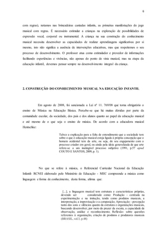 6
com regras), notamos nas brincadeiras cantadas infantis, as primeiras manifestações do jogo
musical com regras. É necessário estimular a crianças na exploração de possibilidades de
expressão vocal, corporal ou instrumental. A criança na sua construção do conhecimento
musical necessita desenvolver as capacidades de realizar aprendizagens significativas por si
mesmo, isto não significa a ausência de intervenções educativas, mas que respeitemos o seu
processo de desenvolvimento. O professor atua como estimulador e provedor de informações
facilitando experiências e vivências, não apenas do ponto de vista musical, mas na etapa da
educação infantil, devemos pensar sempre no desenvolvimento integral da criança.
2. CONSTRUÇÃO DO CONHECIMENTO MUSICAL NA EDUCAÇÃO INFANTIL
Em agosto de 2008, foi sancionada a Lei nº 11. 769/08 que torna obrigatório o
ensino de Música na Educação Básica. Percebe-se que há muitas dúvidas por parte da
comunidade escolar, da sociedade, dos pais e dos alunos quanto ao papel da educação musical
e até mesmo de o que seja o ensino de música. De acordo com a educadora musical
Hentschke:
No que se refere à música, o Referencial Curricular Nacional da Educação
Infantil- RCNEI elaborado pelo Ministério de Educação - MEC compreende a música como
linguagem e forma de conhecimento, desta forma, afirma que:
Talvez a explicação para a falta de entendimento que a sociedade tem
sobre o que é educação musical esteja ligada à própria concepção que o
homem ocidental tem da arte, ou seja, do seu engajamento com o
processo criador em geral, ou ainda pela ideia generalizada de que arte
refere-se a um inatingível processo subjetivo (1991, p.57 apud
COUTO E SANTOS, 2009, p. 1).
(1991, p.57 apud COUTO e SANTOS p.1)
[...], a linguagem musical tem estrutura e características próprias,
devendo ser considerado como: Produção - centrada na
experimentação e na imitação, tendo como produtos musicais, a
interpretação, a improvisação e a composição; Apreciação - percepção
tanto dos sons e silêncios quanto da estrutura e organizações musicais,
buscando desenvolver, por meio do prazer da escuta, a capacidade de
observação, análise e reconhecimento; Reflexão- sobre questões
referentes à organização, criação de produtos e produtores musicais
(BRASIL, vol.3, p.48)
 