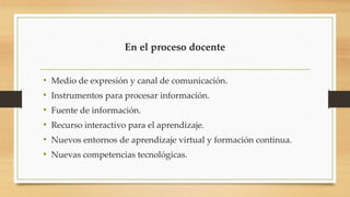 En el proceso docente
• Medio de expresión y canal de comunicación.
• Instrumentos para procesar información.
• Fuente de información.
• Recurso interactivo para el aprendizaje.
• Nuevos entornos de aprendizaje virtual y formación continua.
• Nuevas competencias tecnológicas.
 