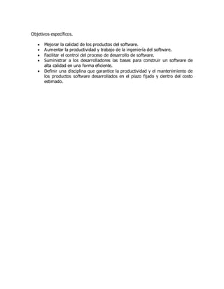 Objetivos específicos.
 Mejorar la calidad de los productos del software.
 Aumentar la productividad y trabajo de la ingeniería del software.
 Facilitar el control del proceso de desarrollo de software.
 Suministrar a los desarrolladores las bases para construir un software de
alta calidad en una forma eficiente.
 Definir una disciplina que garantice la productividad y el mantenimiento de
los productos software desarrollados en el plazo fijado y dentro del costo
estimado.
 