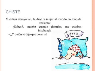 CHISTE
Mientras desayunan, le dice la mujer al marido en tono de
reclamo:
- ¿Sabes?, anoche cuando dormías, me estabas
insultando.
- ¿Y quién te dijo que dormía?
 