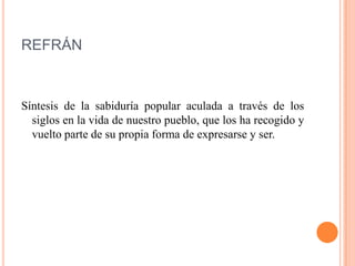 REFRÁN
Síntesis de la sabiduría popular aculada a través de los
siglos en la vida de nuestro pueblo, que los ha recogido y
vuelto parte de su propia forma de expresarse y ser.
 