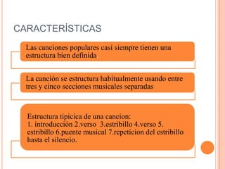 CARACTERÍSTICAS
Las canciones populares casi siempre tienen una
estructura bien definida.
La canción se estructura habitualmente usando entre
tres y cinco secciones musicales separadas
Estructura tipicica de una cancion:
1. introducción 2.verso 3.estribillo 4.verso 5.
estribillo 6.puente musical 7.repeticion del estribillo
hasta el silencio.
 