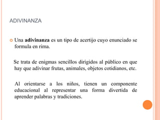ADIVINANZA
 Una adivinanza es un tipo de acertijo cuyo enunciado se
formula en rima.
Se trata de enigmas sencillos dirigidos al público en que
hay que adivinar frutas, animales, objetos cotidianos, etc.
Al orientarse a los niños, tienen un componente
educacional al representar una forma divertida de
aprender palabras y tradiciones.
 
