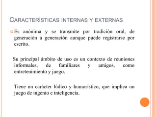 CARACTERÍSTICAS INTERNAS Y EXTERNAS
 Es anónima y se transmite por tradición oral, de
generación a generación aunque puede registrarse por
escrito.
Su principal ámbito de uso es un contexto de reuniones
informales, de familiares y amigos, como
entretenimiento y juego.
Tiene un carácter lúdico y humorístico, que implica un
juego de ingenio e inteligencia.
 