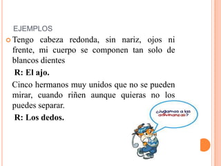 EJEMPLOS
 Tengo cabeza redonda, sin nariz, ojos ni
frente, mi cuerpo se componen tan solo de
blancos dientes
R: El ajo.
Cinco hermanos muy unidos que no se pueden
mirar, cuando riñen aunque quieras no los
puedes separar.
R: Los dedos.
 