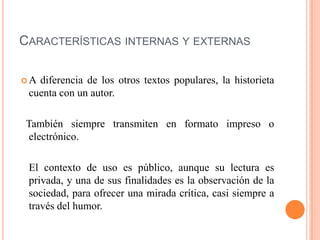 CARACTERÍSTICAS INTERNAS Y EXTERNAS
 A diferencia de los otros textos populares, la historieta
cuenta con un autor.
También siempre transmiten en formato impreso o
electrónico.
El contexto de uso es público, aunque su lectura es
privada, y una de sus finalidades es la observación de la
sociedad, para ofrecer una mirada crítica, casi siempre a
través del humor.
 