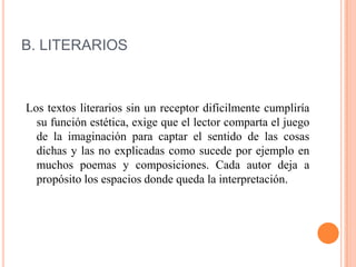 B. LITERARIOS
Los textos literarios sin un receptor difícilmente cumpliría
su función estética, exige que el lector comparta el juego
de la imaginación para captar el sentido de las cosas
dichas y las no explicadas como sucede por ejemplo en
muchos poemas y composiciones. Cada autor deja a
propósito los espacios donde queda la interpretación.
 