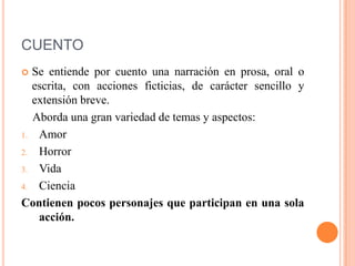 CUENTO
 Se entiende por cuento una narración en prosa, oral o
escrita, con acciones ficticias, de carácter sencillo y
extensión breve.
Aborda una gran variedad de temas y aspectos:
1. Amor
2. Horror
3. Vida
4. Ciencia
Contienen pocos personajes que participan en una sola
acción.
 
