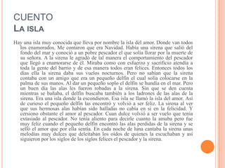 CUENTO
LA ISLA
Hay una isla muy conocida que lleva por nombre la isla del amor. Donde van todos
los enamorados. Me contaron que era Navidad. Había una sirena que salió del
fondo del mar y conoció a un pobre pescador el que solía llorar por la muerte de
su señora. A la sirena le agradó de tal manera el comportamiento del pescador
que llegó a enamorarse de él. Miraba como con esfuerzo y sacrificio atendía a
toda la gente del barrio y de esa manera todos eran felices. Entonces todos los
días ella la sirena daba sus vuelos nocturnos. Pero no sabían que la sirena
contaba con un amigo que era un pequeño delfín el cual solía colocarse en la
palma de sus manos. Al dar un pequeño soplo el delfín se hundía en el mar. Pero
un buen día las alas les fueron robadas a la sirena. Sin que se den cuenta
mientras se bañaba, el delfín buscaba también a los ladrones de las alas de la
sirena. Era una isla donde la escondieron. Esa isla se llamó la isla del amor. Así
de curioso el pequeño delfín las encontró y volvió a ser feliz. La sirena al ver
que sus hermosas alas habían sido halladas no cabía en si en la felicidad. Y
cersiono obstante el amor al pescador. Cuan dulce volvió a ser vuelo que tenía
extasiado al pescador. No tenía aliento para decirle cuanto la amaba pero fue
muy feliz cuando el pequeño delfín encontró las alas perdidas de la sirena y se
selló el amor que por ella sentía. En cada noche de luna cantaba la sirena unas
melodías muy dulces que deleitaban los oídos de quienes la escuchaban y así
siguieron por los siglos de los siglos felices el pescador y la sirena.
 