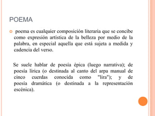 POEMA
 poema es cualquier composición literaria que se concibe
como expresión artística de la belleza por medio de la
palabra, en especial aquella que está sujeta a medida y
cadencia del verso.
Se suele hablar de poesía épica (luego narrativa); de
poesía lírica (o destinada al canto del arpa manual de
cinco cuerdas conocida como "lira"); y de
poesía dramática (o destinada a la representación
escénica).
 