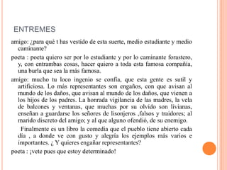 ENTREMES
amigo: ¿para qué t has vestido de esta suerte, medio estudiante y medio
caminante?
poeta : poeta quiero ser por lo estudiante y por lo caminante forastero,
y, con entrambas cosas, hacer quiero a toda esta famosa compañía,
una burla que sea la más famosa.
amigo: mucho tu loco ingenio se confía, que esta gente es sutil y
artificiosa. Lo más representantes son engaños, con que avisan al
mundo de los daños, que avisan al mundo de los daños, que vienen a
los hijos de los padres. La honrada vigilancia de las madres, la vela
de balcones y ventanas, que muchas por su olvido son livianas,
enseñan a guardarse los señores de lisonjeros ,falsos y traidores; al
marido discreto del amigo; y al que alguno ofendió, de su enemigo.
Finalmente es un libro la comedia que el pueblo tiene abierto cada
día , a donde ve con gusto y alegría los ejemplos más varios e
importantes. ¿ Y quieres engañar representantes?
poeta : ¡vete pues que estoy determinado!
 