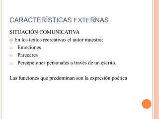 CARACTERÍSTICAS EXTERNAS
SITUACIÓN COMUNICATIVA
 En los textos recreativos el autor muestra:
a) Emociones
b) Pareceres
c) Percepciones personales a través de un escrito.
Las funciones que predominan son la expresión poética
 