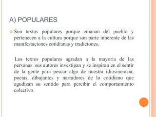 A) POPULARES
 Son textos populares porque emanan del pueblo y
pertenecen a la cultura porque son parte inherente de las
manifestaciones cotidianas y tradiciones.
Los textos populares agradan a la mayoría de las
personas. sus autores investigan y se inspiran en el sentir
de la gente para pescar algo de nuestra idiosincrasia;
poetas, dibujantes y narradores de lo cotidiano que
agudizan su sentido para percibir el comportamiento
colectivo.
 
