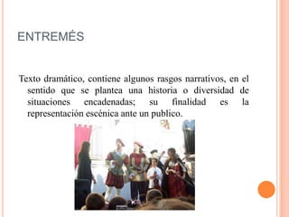 ENTREMÉS
Texto dramático, contiene algunos rasgos narrativos, en el
sentido que se plantea una historia o diversidad de
situaciones encadenadas; su finalidad es la
representación escénica ante un publico.
 