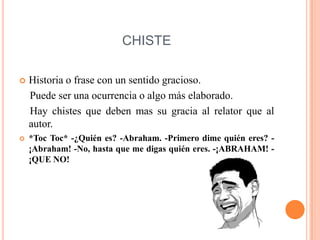 CHISTE
 Historia o frase con un sentido gracioso.
Puede ser una ocurrencia o algo más elaborado.
Hay chistes que deben mas su gracia al relator que al
autor.
 *Toc Toc* -¿Quién es? -Abraham. -Primero dime quién eres? -
¡Abraham! -No, hasta que me digas quién eres. -¡ABRAHAM! -
¡QUE NO!
 
