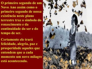 O primeiro segundo de um Novo Ano assim como o primeiro segundo de nossa existência neste plano terrestre traz o símbolo do renascimento e da continuidade do ser e do tempo de ser. Certamente ele trará felicidade, alegria, paz e prosperidade aqueles que entendem que a cada momento um novo milagre está acontecendo. 