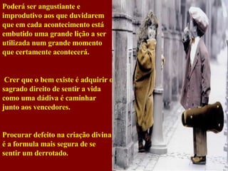 Poderá ser angustiante e improdutivo aos que duvidarem que em cada acontecimento está embutido uma grande lição a ser utilizada num grande momento que certamente acontecerá. Crer que o bem existe é adquirir o sagrado direito de sentir a vida como uma dádiva é caminhar junto aos vencedores. Procurar defeito na criação divina é a formula mais segura de se sentir um derrotado. 