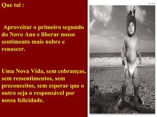 Que tal :   Aproveitar o primeiro segundo do Novo Ano e liberar nosso sentimento mais nobre e renascer. Uma Nova Vida, sem cobranças, sem ressentimentos, sem preconceitos, sem esperar que o outro seja o responsável por nossa felicidade. 