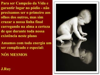 Para ser Campeão da Vida e garantir lugar no pódio - não precisamos ser o primeiro aos olhos dos outros, mas sim cruzar a nossa linha final carregando na alma a certeza de que durante toda nossa existência neste plano Amamos com toda energia um ser complicado e especial: NÓS MESMOS   J.Ruy 