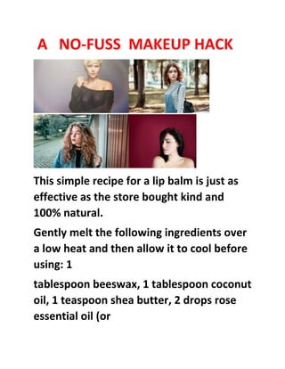 A NO-FUSS MAKEUP HACK
This simple recipe for a lip balm is just as
effective as the store bought kind and
100% natural.
Gently melt the following ingredients over
a low heat and then allow it to cool before
using: 1
tablespoon beeswax, 1 tablespoon coconut
oil, 1 teaspoon shea butter, 2 drops rose
essential oil (or
 