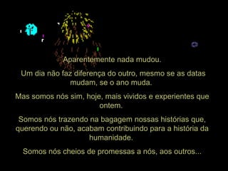 Aparentemente nada mudou. Um dia não faz diferença do outro, mesmo se as datas mudam, se o ano muda.  Mas somos nós sim, hoje, mais vividos e experientes que ontem.  Somos nós trazendo na bagagem nossas histórias que, querendo ou não, acabam contribuindo para a história da humanidade.  Somos nós cheios de promessas a nós, aos outros... 