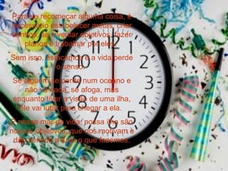 Para se recomeçar alguma coisa, é necessário estabelecer metas, criar sonhos, se inventar objetivos, fazer planos e trabalhar por eles.  Sem isso, estacamos e a vida perde o senso.  Se alguém se perde num oceano e não vê nada, se afoga, mas enquanto tiver a visão de uma ilha, ele vai lutar para chegar a ela.  E nesse mar da vida, nossa ilha são nossos objetivos, que nos motivam e dão sentido a tudo o que fazemos. 