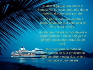 Nunca diga que seu sonho é inacessível se você ainda não deu o máximo do que pode por ele!  Não pense que uma estrela é inalcançável por que você está na terra e ela no céu.  A vida tem mistérios insondáveis e poder apreciar o brilho dela já é o primeiro passo para trazê-la até você.  Deus nos fornece todas as ferramentas de que precisamos para construir nossa vida, mas a nós cabe o uso dessas. 
