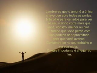 Lembre-se que o amor é a única chave que abre todas as portas. Não olhe para os lados para ver se seu vizinho corre mais que você, constrói melhor ou pior.  O tempo que você perde com isso poderia ser aproveitado para que você avance. Concentre-se no seu trabalho e na sua meta.  O mais importante é chegar ao fim. 