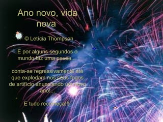 Ano novo, vida nova     © Letícia Thompson E por alguns segundos o mundo faz uma pausa...  conta-se regressivamente até que explodam nos céus fogos de artifício anunciando um novo ano!... E tudo recomeça!!!  