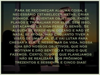 Para se recomeçar alguma coisa, é necessário estabelecer metas, criar sonhos, se inventar objetivos, fazer planos e trabalhar por eles. Sem isso, estacamos e a vida perde o senso. Se alguém se perde num oceano e não vê nada, se afoga, mas enquanto tiver a visão de uma ilha, ele vai lutar para chegar a ela. E nesse mar da vida, nossa ilha são nossos objetivos, que nos motivam e dão sentido a tudo o que fazemos. Certo, tudo o que planejamos não se realizará nos próximos trezentos e sessenta e cinco dias! 