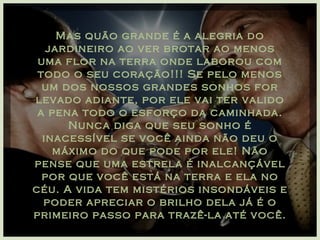 Mas quão grande é a alegria do jardineiro ao ver brotar ao menos uma flor na terra onde laborou com todo o seu coração!!! Se pelo menos um dos nossos grandes sonhos for levado adiante, por ele vai ter valido a pena todo o esforço da caminhada. Nunca diga que seu sonho é inacessível se você ainda não deu o máximo do que pode por ele! Não pense que uma estrela é inalcançável por que você está na terra e ela no céu. A vida tem mistérios insondáveis e poder apreciar o brilho dela já é o primeiro passo para trazê-la até você. 