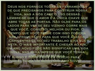 Deus nos fornece todas as ferramentas de que precisamos para construir nossa vida, mas a nós cabe o uso dessas. Lembre-se que o amor é a única chave que abre todas as portas. Não olhe para os lados para ver se seu vizinho corre mais que você, constrói melhor ou pior. O tempo que você perde com isso poderia ser aproveitado para que você avance. Concentre-se no seu trabalho e na sua meta. O mais importante é chegar ao fim. Um ano novo pode não significar uma vida nova, mas nada impede que você tenha uma vida renovada. E isso é tudo o que eu desejo para você! Tenha um renovado Ano Novo! 