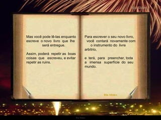 Ria Slides Mas você pode lê-las enquanto escreve  o novo  livro  que  lhe  será entregue.  Assim, poderá  repetir as  boas coisas  que  escreveu, e evitar repetir as ruins. Para escrever o seu novo livro,  você  contará  novamente com  o instrumento do  livre  arbítrio,  e  terá,  para  preencher, toda  a  imensa  superfície  do  seu mundo.   . 