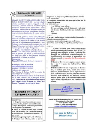 I Antologia InBrasCI                  O
                   2009/2010
                                                     integrando-as, através da publicação de livros infantis.
                                                     PÚBLICO ALVO:
InBrasCI, INSTITUTO BRASILEIRO DE CUL-
TURAS INTERNACIONAIS, na inter-relação
                                                     As crianças e adolescentes dos povos que fazem uso da

artístico-social entre os povos, rompendo o indi-
                                                     Língua Portuguesa.
                                                     N° DE PÁGINAS:
vidualismo, pretende promover a cultura da paz
através da palavra escrita, objetivando a livre-
                                                             + ou -100 em cada volume

expressão, incentivando a produção literária de
                                                             Os que participarem individualmente e não atra-

antigos e novos escritores, reunindo em obra lite-
                                                              vés de uma Entidade, terão seus trabalhos tam-
rária os textos, os depoimentos de vários escrito-
                                                              bém
res .
                                                              editados.
                                                     TEXTO:
O InBrasCI pretende manter uma publicação            a) prosa – lendas, mitos, contos, ditados, brinquedos e
anual em coletânea cooperativada, onde também
registrará o histórico do INSTITUTO. Podem
                                                     brincadeiras, superstições... ...
participar da coletânea escritores amadores e pro-
                                                     b) poemas- quadras, trovas, poemas modernos...
fissionais, sem limites de idade, que escrevam em
                                                     c) músicas – com tradições populares, cantigas de ro-
Língua Portuguesa, em âmbito nacional e inter-
                                                     da......
                                                     PRAZO:-
nacional (países de Língua Portuguesa).
      Tema: CONSTRUINDO A PAZ (ou livre)
                                                                Cada Entidade que tiver crianças ou

Limite: Cada autor poderá participar com o nú-
                                                              adolescentes participando do PROJETO,
mero de páginas que desejar. Com o máximo de
                                                              deverá fazer chegar à Sede Nacional In-
30 linhas por lauda e uma pequena biografia
                                                              BrasCI os trabalhos infanto-juvenis, já
atualizada de 10 linhas, no máximo.
                                                              devidamente revisados e gravados em
                                                              disquete, até os meados de dezembro de
Orçamento:
Página(R$60,00)dando direito a 5 exemplares
                                                              2009.
                                                             O Projeto deverá será apresentado pron-
                                                              to     na 1ª reunião do InBrasCI no Rio,
marilza.albuquerque@oi.com.br
E-mail para envio do material:
                                                              em 2010.
Telefone: 2595-2161/ 2595-2161                               O InBrasCI-Sede se resguarda o direito
Endereço para pagamento:                                      de, se achar por bem, fazer uma nova
Rua Teixeira de Freitas, 5,s.303-na reunião do                revisão, bem como de vetar a publicação
InBrasCI (05 de novembro)                                     dos trabalhos que forem julgados inade-
Prazo: Recebimento dos textos até 15 de dezem-                quados aos objetivos do Projeto, solici-
bro de 2009, valendo a data da postagem. no cor-              tando, pois, que as Entidades responsá-
reio. Podem enviar os trabalhos também para                   veis sejam conscientes na revisão das
para a Rua Evaristo da Veiga, 83, Apart. 401,                 obras.
Centro. Pagamento na entrega do texto.

                                                                           InBrasCI
                                                              -Instituto Brasileiro de Culturas
    InBrasCI-PROJETO                                                    Internacionais
    LIVROS INFANTO-

OBJETIVOS:                                              SEDE: Rua Teixeira de Freitas,nº 5, s.303-Lapa
                                                                Rio de Janeiro, RJ - Brasil
  ● Despertar, nas crianças dos povos dos
                                                                    tel:55-21-2252-7705
 países, estados, regiões que se utilizam da                  CHANCELARIA: Ilha da Madeira
 Língua Portuguesa, o interesse pelas cultu-                  www.ermitaodapicinguaba.com
 ras originais e formadoras;
● Levar as crianças de cada povo a conta-
rem, elas próprias, em Língua Portuguesa,
as histórias que fundamentam a cultura de                       Nas asas da Cultura, a
seu povo;
                                                                    aninhar a Paz!
● Perpetuar, pelas gerações, tais culturas;
● Divulgar essas culturas, entre os povos,
 