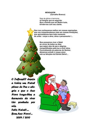 MENSAGEM
                                  (Carvalho Branco)

                        Seja de glória e harmonia
                        os tempos que se seguirão.
                        Que a Estrela que em Belém luzia,
                        brinde-nos com seu clarão.


                  Que nos conheçamos melhor em nossas aspirações,
                  que nos compreendamos mais em nossas limitações,
                  que aproveitemos bem todo momento
                  de união : corpo e alma, alma e pensamento !...


                        Que possamos viver o Natal
                        ao correr de todos os dias;
                        que sejam eles de paz e alegrias,
                        compartilhados pela tua e minh`alma.
                        Concretizando as palavras do Senhor,
                        deixemos eclodir o nosso amor,
                        sob as bênçãos da Estrela Dalva!...




O InBrasCI deseja
a todos um Natal
pleno de Paz e ale-
gria e que o Ano
Novo traga-lhes a
harmonia do viver
tão sonhada por
nós.
Feliz Natal!....
Bom Ano Novo!...
     2009 / 2010
 