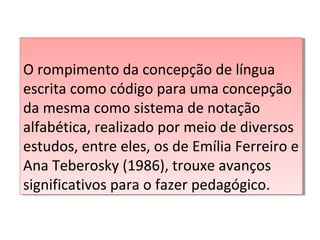 O rompimento da concepção de língua
escrita como código para uma concepção
da mesma como sistema de notação
alfabética, realizado por meio de diversos
estudos, entre eles, os de Emília Ferreiro e
Ana Teberosky (1986), trouxe avanços
significativos para o fazer pedagógico.
O rompimento da concepção de língua
escrita como código para uma concepção
da mesma como sistema de notação
alfabética, realizado por meio de diversos
estudos, entre eles, os de Emília Ferreiro e
Ana Teberosky (1986), trouxe avanços
significativos para o fazer pedagógico.
 