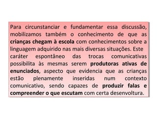 Para circunstanciar e fundamentar essa discussão,
mobilizamos também o conhecimento de que as
crianças chegam à escola com conhecimentos sobre a
linguagem adquirido nas mais diversas situações. Este
caráter espontâneo das trocas comunicativas
possibilita às mesmas serem produtoras ativas de
enunciados, aspecto que evidencia que as crianças
estão plenamente inseridas num contexto
comunicativo, sendo capazes de produzir falas e
compreender o que escutam com certa desenvoltura.
Para circunstanciar e fundamentar essa discussão,
mobilizamos também o conhecimento de que as
crianças chegam à escola com conhecimentos sobre a
linguagem adquirido nas mais diversas situações. Este
caráter espontâneo das trocas comunicativas
possibilita às mesmas serem produtoras ativas de
enunciados, aspecto que evidencia que as crianças
estão plenamente inseridas num contexto
comunicativo, sendo capazes de produzir falas e
compreender o que escutam com certa desenvoltura.
 