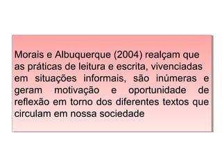 Morais e Albuquerque (2004) realçam que
as práticas de leitura e escrita, vivenciadas
em situações informais, são inúmeras e
geram motivação e oportunidade de
reflexão em torno dos diferentes textos que
circulam em nossa sociedade
Morais e Albuquerque (2004) realçam que
as práticas de leitura e escrita, vivenciadas
em situações informais, são inúmeras e
geram motivação e oportunidade de
reflexão em torno dos diferentes textos que
circulam em nossa sociedade
 