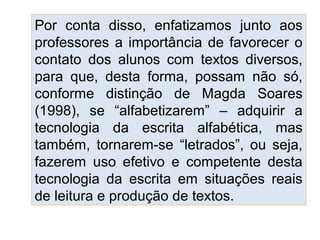 Por conta disso, enfatizamos junto aos
professores a importância de favorecer o
contato dos alunos com textos diversos,
para que, desta forma, possam não só,
conforme distinção de Magda Soares
(1998), se “alfabetizarem” – adquirir a
tecnologia da escrita alfabética, mas
também, tornarem-se “letrados”, ou seja,
fazerem uso efetivo e competente desta
tecnologia da escrita em situações reais
de leitura e produção de textos.
 