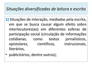 Situações diversificadas de leitura e escrita
1) Situações de interação, mediadas pela escrita,
em que se busca causar algum efeito sobre
interlocutores(as) em diferentes esferas de
participação social (circulação de informações
cotidianas, como textos jornalísticos,
epistolares, científicos, instrucionais,
literários,
• publicitários, dentre outros);
 