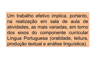Um trabalho efetivo implica, portanto,
na realização em sala de aula de
atividades, as mais variadas, em torno
dos eixos do componente curricular
Língua Portuguesa (oralidade, leitura,
produção textual e análise linguística).
 