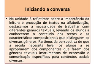 Iniciando a conversaIniciando a conversa
• Na unidade 5 refletimos sobre a importância da
leitura e produção de textos na alfabetização,
destacamos a necessidade de trabalhar com
diferentes gêneros textuais, levando os alunos a
conhecerem o conteúdo dos textos e as
características composicionais que distinguem os
diversos gêneros. Partimos da perspectiva de que
a escola necessita levar os alunos a se
apropriarem dos componentes que fazem dos
gêneros textuais instrumentos de expressão e
comunicação específicos para contextos sociais
diversos.
• Na unidade 5 refletimos sobre a importância da
leitura e produção de textos na alfabetização,
destacamos a necessidade de trabalhar com
diferentes gêneros textuais, levando os alunos a
conhecerem o conteúdo dos textos e as
características composicionais que distinguem os
diversos gêneros. Partimos da perspectiva de que
a escola necessita levar os alunos a se
apropriarem dos componentes que fazem dos
gêneros textuais instrumentos de expressão e
comunicação específicos para contextos sociais
diversos.
 