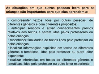 As situações em que outras pessoas leem para as
crianças são importantes para que elas aprendam a:
• compreender textos lidos por outras pessoas, de
diferentes gêneros e com diferentes propósitos;
• antecipar sentidos e ativar conhecimentos prévios
relativos aos textos a serem lidos pelos professores ou
pelas crianças;
• reconhecer finalidades de textos lidos pelo professor ou
pelas crianças;
• localizar informações explícitas em textos de diferentes
gêneros e temáticas, lidos pelo professor ou outro leitor
experiente;
• realizar inferências em textos de diferentes gêneros e
temáticas, lidos pelo professor ou outro leitor experiente;
 