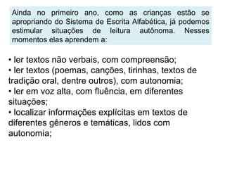 Ainda no primeiro ano, como as crianças estão se
apropriando do Sistema de Escrita Alfabética, já podemos
estimular situações de leitura autônoma. Nesses
momentos elas aprendem a:
• ler textos não verbais, com compreensão;
• ler textos (poemas, canções, tirinhas, textos de
tradição oral, dentre outros), com autonomia;
• ler em voz alta, com fluência, em diferentes
situações;
• localizar informações explícitas em textos de
diferentes gêneros e temáticas, lidos com
autonomia;
 