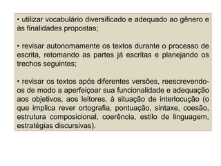 • utilizar vocabulário diversificado e adequado ao gênero e
às finalidades propostas;
• revisar autonomamente os textos durante o processo de
escrita, retomando as partes já escritas e planejando os
trechos seguintes;
• revisar os textos após diferentes versões, reescrevendo-
os de modo a aperfeiçoar sua funcionalidade e adequação
aos objetivos, aos leitores, à situação de interlocução (o
que implica rever ortografia, pontuação, sintaxe, coesão,
estrutura composicional, coerência, estilo de linguagem,
estratégias discursivas).
 