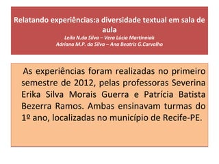 Relatando experiências:a diversidade textual em sala de
aula
Leila N.da Silva – Vera Lúcia Martinniak
Adriana M.P. da Silva – Ana Beatriz G.Carvalho
As experiências foram realizadas no primeiro
semestre de 2012, pelas professoras Severina
Erika Silva Morais Guerra e Patrícia Batista
Bezerra Ramos. Ambas ensinavam turmas do
1º ano, localizadas no município de Recife-PE.
As experiências foram realizadas no primeiro
semestre de 2012, pelas professoras Severina
Erika Silva Morais Guerra e Patrícia Batista
Bezerra Ramos. Ambas ensinavam turmas do
1º ano, localizadas no município de Recife-PE.
 