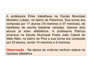 A professora Érika trabalhava na Escola Municipal
Monteiro Lobato, no bairro de Peixinhos. Sua turma era
composta por 17 alunos (10 meninos e 07 meninas), de
hipóteses de escrita bastante variadas. Apenas dois
alunos já eram alfabéticos. A professora Patrícia
ensinava na Escola Municipal Poeta João Cabral de
Melo Neto, no bairro do Pina e sua turma era composta
por 23 alunos, sendo 14 meninos e 9 meninas.
Observação : Na época da vivência nenhum estava na
hipótese alfabética
 