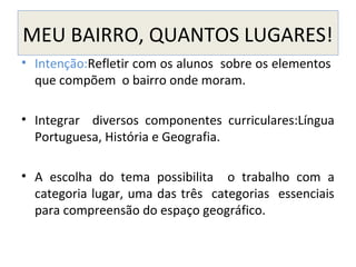 MEU BAIRRO, QUANTOS LUGARES!
• Intenção:Refletir com os alunos sobre os elementos
que compõem o bairro onde moram.
• Integrar diversos componentes curriculares:Língua
Portuguesa, História e Geografia.
• A escolha do tema possibilita o trabalho com a
categoria lugar, uma das três categorias essenciais
para compreensão do espaço geográfico.
 